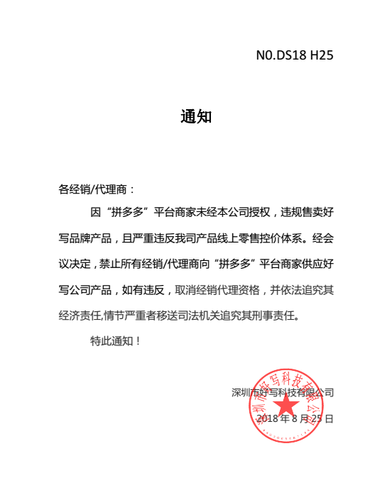 通知各經(jīng)銷/代理商：因“拼多多”平臺商家未經(jīng)本公司授權(quán)，違規(guī)售賣好寫品牌產(chǎn)品，且嚴(yán)重違反我司產(chǎn)品線上零售控價體系。經(jīng)會議決定，禁止所有經(jīng)銷/代理商向“拼多多”平臺商家供應(yīng)好寫公司產(chǎn)品，如有違反，取消經(jīng)銷代理資格，并依法追究其經(jīng)濟責(zé)任,情節(jié)嚴(yán)重者移送司法機關(guān)追究其刑事責(zé)任。特此通知！深圳市好寫科技有限公司2018 年 8 月 25 日